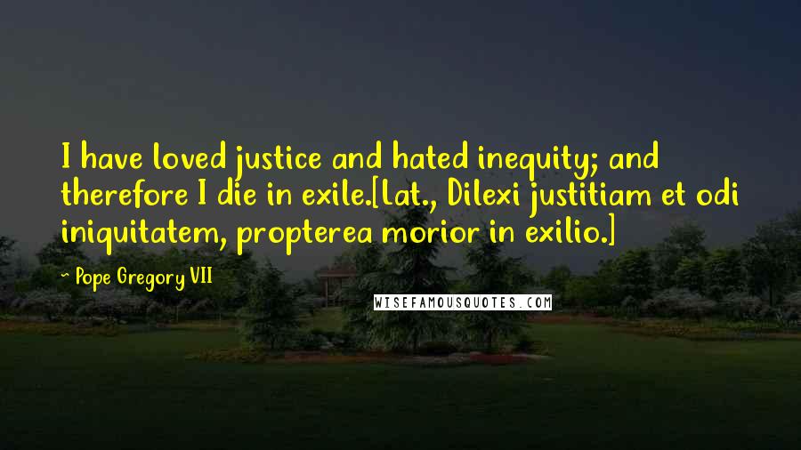 Pope Gregory VII Quotes: I have loved justice and hated inequity; and therefore I die in exile.[Lat., Dilexi justitiam et odi iniquitatem, propterea morior in exilio.]