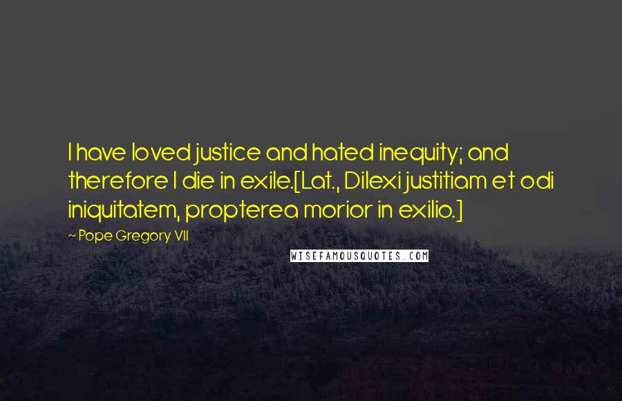 Pope Gregory VII Quotes: I have loved justice and hated inequity; and therefore I die in exile.[Lat., Dilexi justitiam et odi iniquitatem, propterea morior in exilio.]