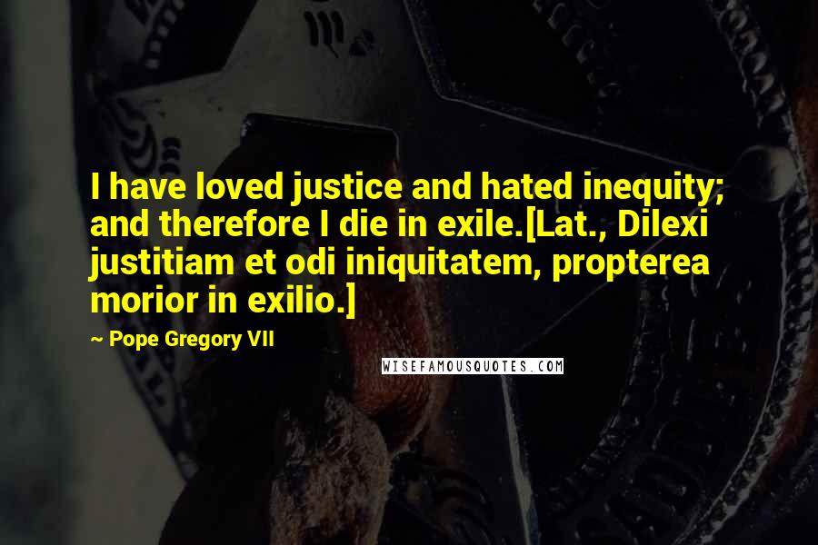 Pope Gregory VII Quotes: I have loved justice and hated inequity; and therefore I die in exile.[Lat., Dilexi justitiam et odi iniquitatem, propterea morior in exilio.]