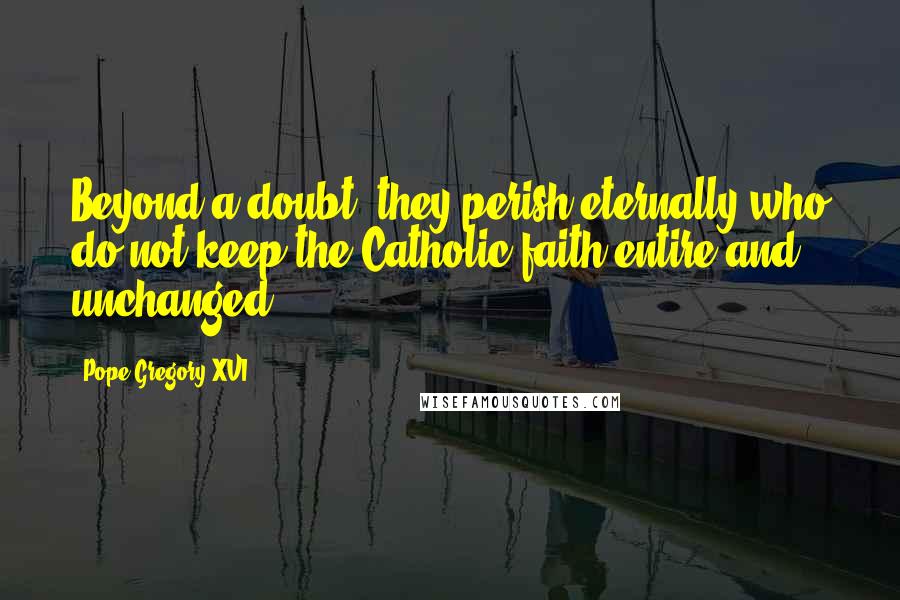 Pope Gregory XVI Quotes: Beyond a doubt, they perish eternally who do not keep the Catholic faith entire and unchanged.