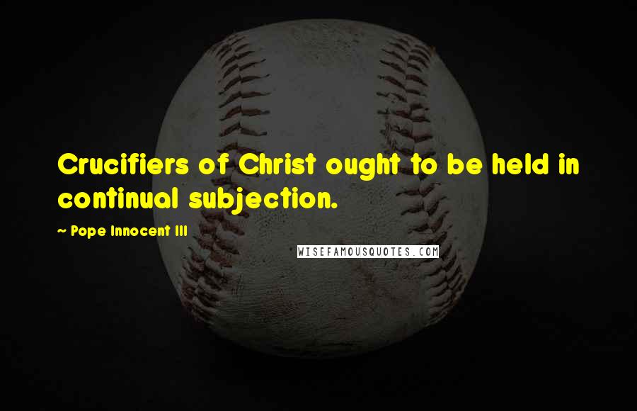 Pope Innocent III Quotes: Crucifiers of Christ ought to be held in continual subjection.