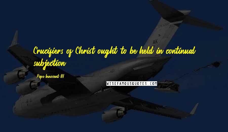 Pope Innocent III Quotes: Crucifiers of Christ ought to be held in continual subjection.