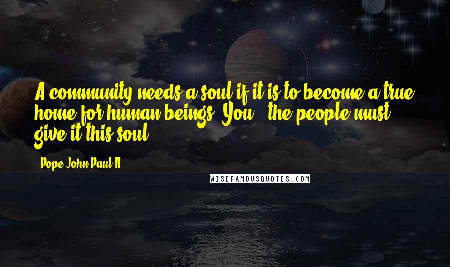 Pope John Paul II Quotes: A community needs a soul if it is to become a true home for human beings. You.. the people must give it this soul.