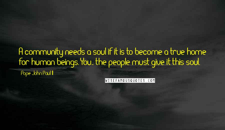 Pope John Paul II Quotes: A community needs a soul if it is to become a true home for human beings. You.. the people must give it this soul.