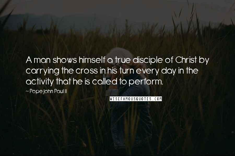 Pope John Paul II Quotes: A man shows himself a true disciple of Christ by carrying the cross in his turn every day in the activity that he is called to perform.