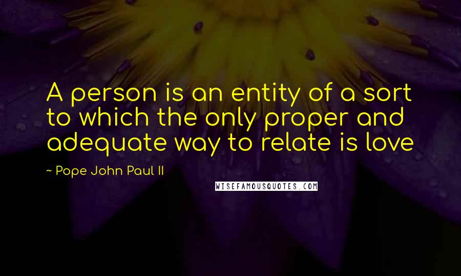Pope John Paul II Quotes: A person is an entity of a sort to which the only proper and adequate way to relate is love