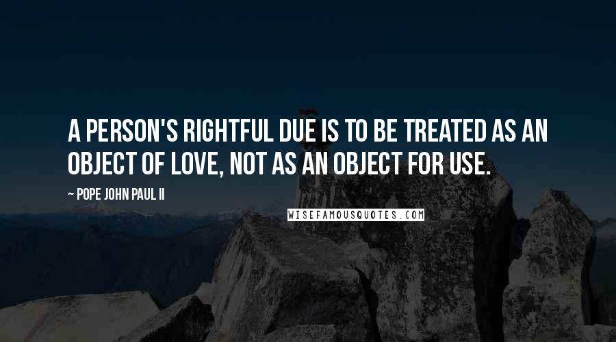 Pope John Paul II Quotes: A person's rightful due is to be treated as an object of love, not as an object for use.