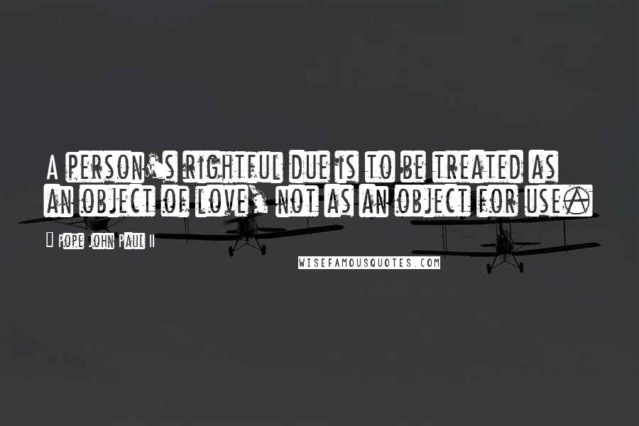 Pope John Paul II Quotes: A person's rightful due is to be treated as an object of love, not as an object for use.