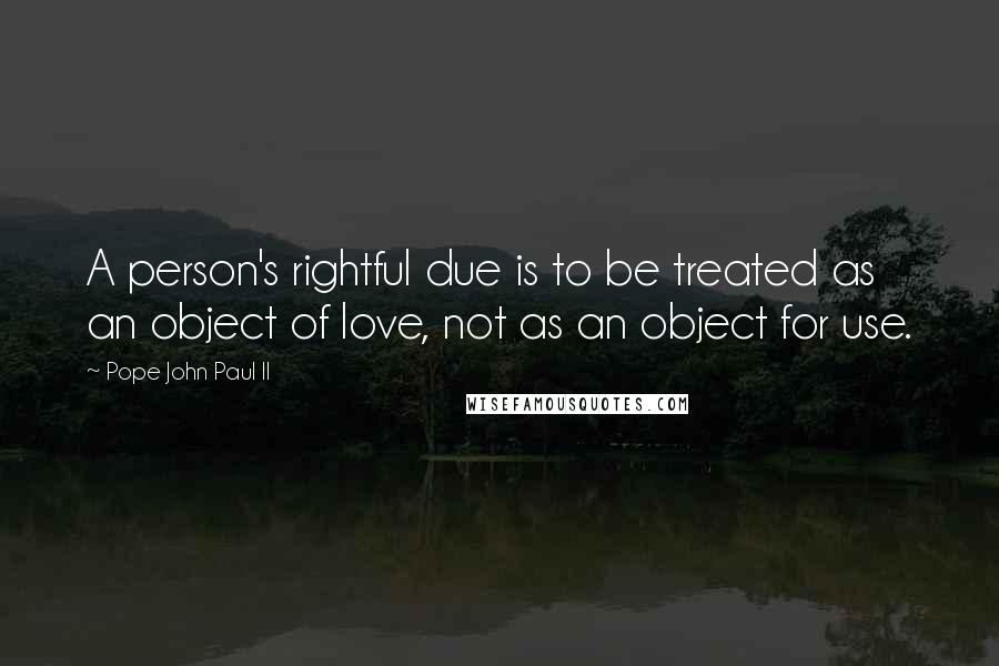 Pope John Paul II Quotes: A person's rightful due is to be treated as an object of love, not as an object for use.