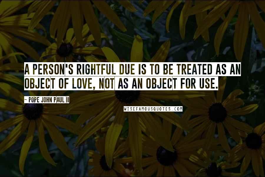 Pope John Paul II Quotes: A person's rightful due is to be treated as an object of love, not as an object for use.