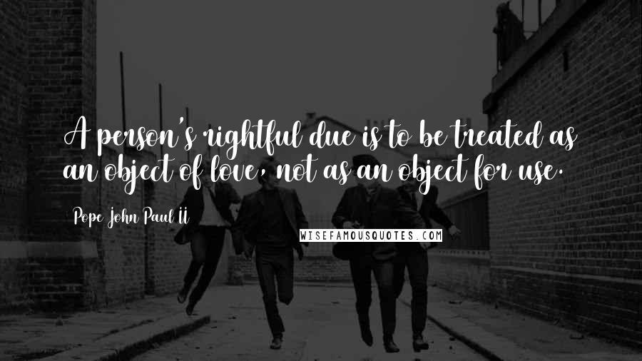 Pope John Paul II Quotes: A person's rightful due is to be treated as an object of love, not as an object for use.