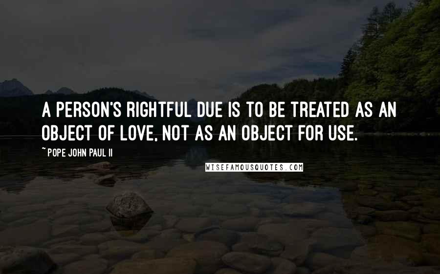 Pope John Paul II Quotes: A person's rightful due is to be treated as an object of love, not as an object for use.
