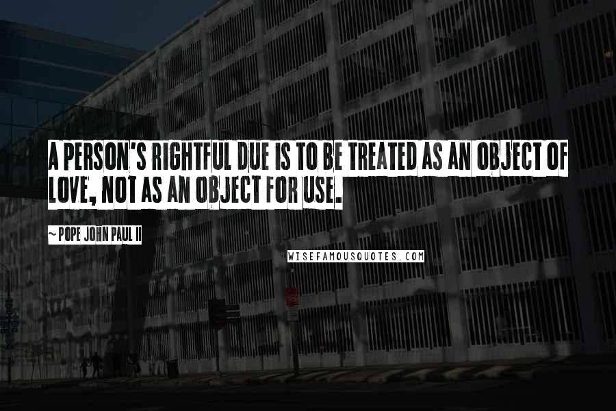 Pope John Paul II Quotes: A person's rightful due is to be treated as an object of love, not as an object for use.