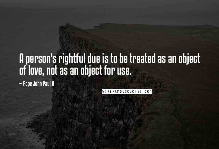 Pope John Paul II Quotes: A person's rightful due is to be treated as an object of love, not as an object for use.