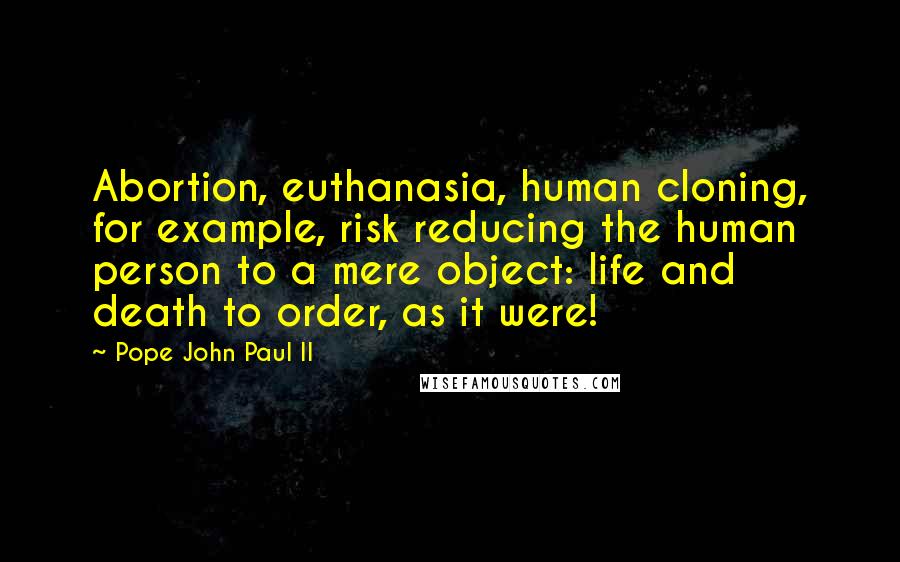 Pope John Paul II Quotes: Abortion, euthanasia, human cloning, for example, risk reducing the human person to a mere object: life and death to order, as it were!