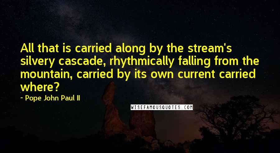 Pope John Paul II Quotes: All that is carried along by the stream's silvery cascade, rhythmically falling from the mountain, carried by its own current carried where?