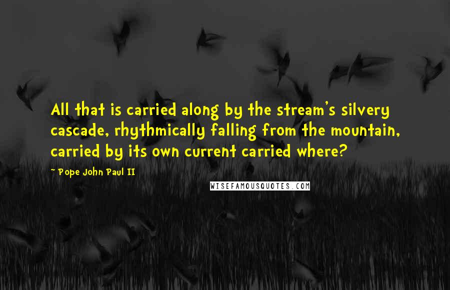Pope John Paul II Quotes: All that is carried along by the stream's silvery cascade, rhythmically falling from the mountain, carried by its own current carried where?