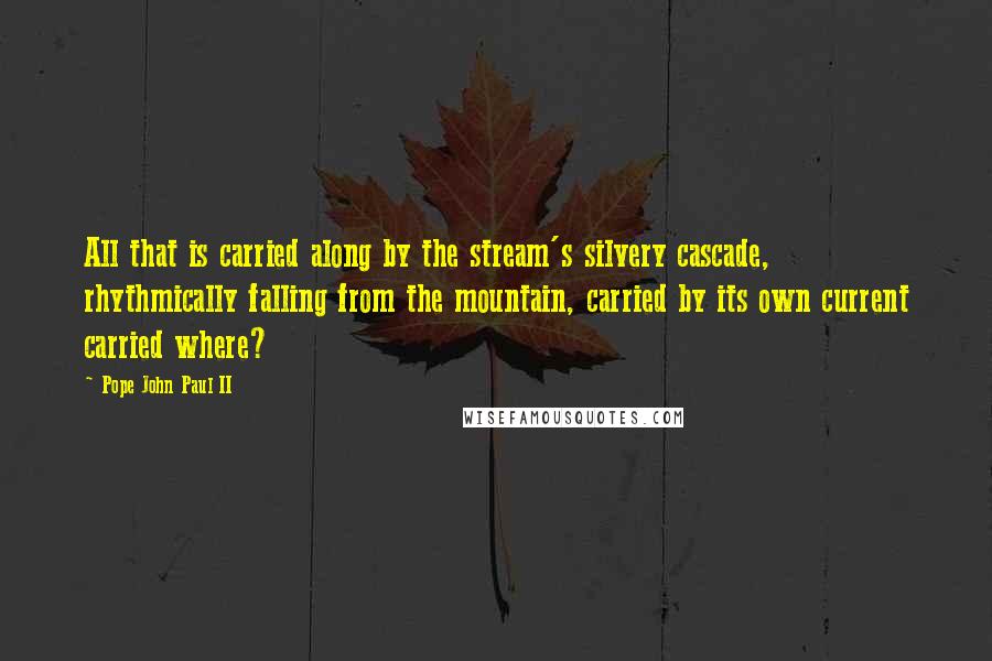 Pope John Paul II Quotes: All that is carried along by the stream's silvery cascade, rhythmically falling from the mountain, carried by its own current carried where?