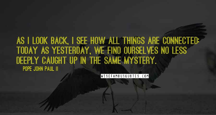 Pope John Paul II Quotes: As I look back, I see how all things are connected: today as yesterday, we find ourselves no less deeply caught up in the same mystery.