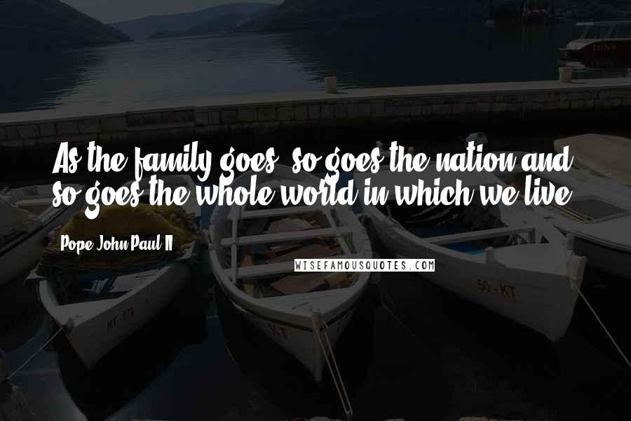 Pope John Paul II Quotes: As the family goes, so goes the nation and so goes the whole world in which we live.