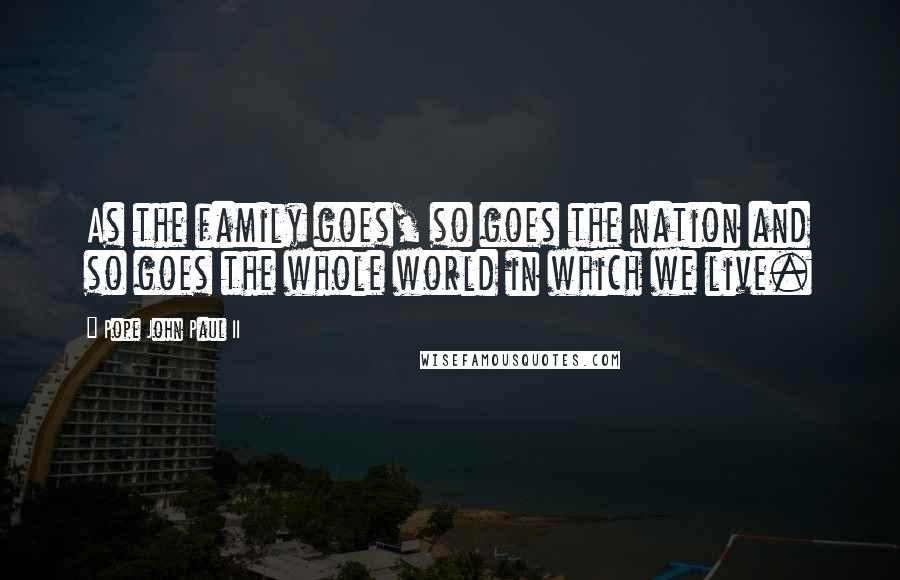 Pope John Paul II Quotes: As the family goes, so goes the nation and so goes the whole world in which we live.