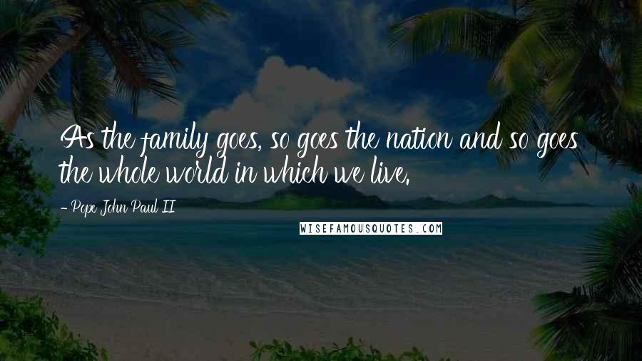 Pope John Paul II Quotes: As the family goes, so goes the nation and so goes the whole world in which we live.