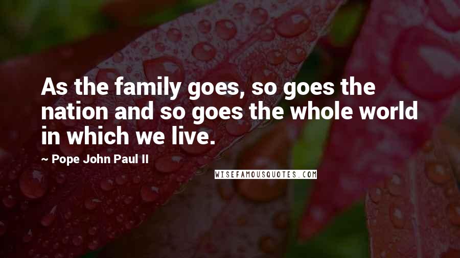 Pope John Paul II Quotes: As the family goes, so goes the nation and so goes the whole world in which we live.