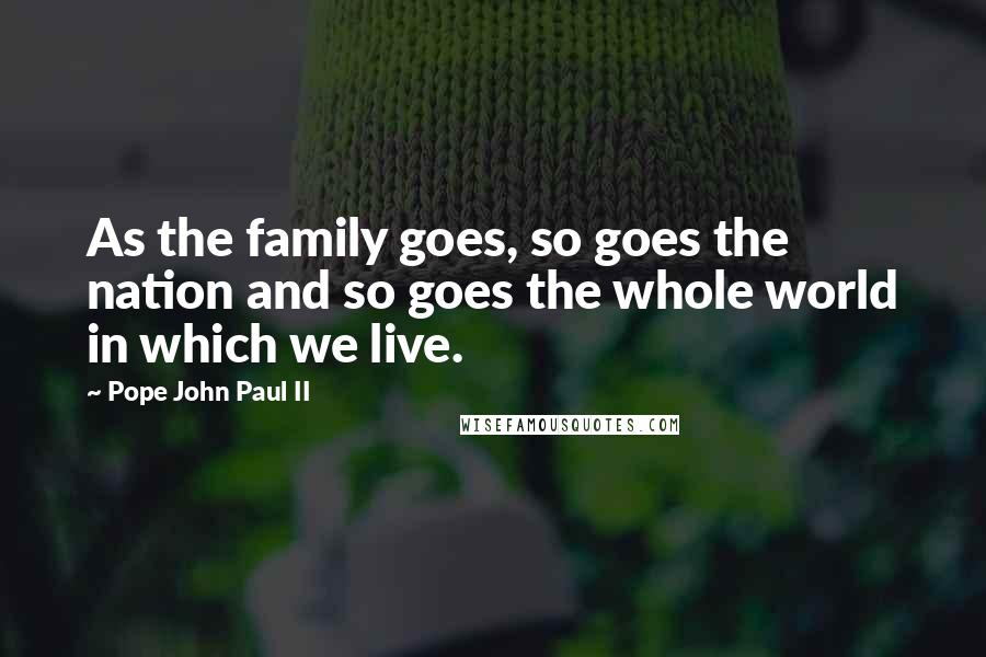 Pope John Paul II Quotes: As the family goes, so goes the nation and so goes the whole world in which we live.