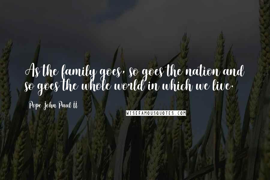 Pope John Paul II Quotes: As the family goes, so goes the nation and so goes the whole world in which we live.