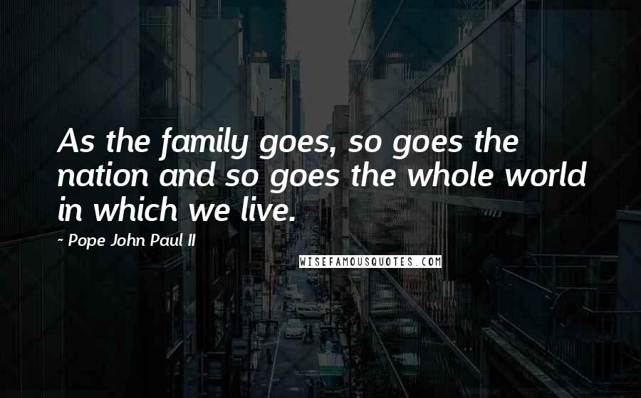 Pope John Paul II Quotes: As the family goes, so goes the nation and so goes the whole world in which we live.