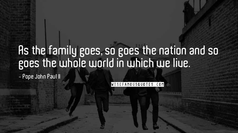 Pope John Paul II Quotes: As the family goes, so goes the nation and so goes the whole world in which we live.