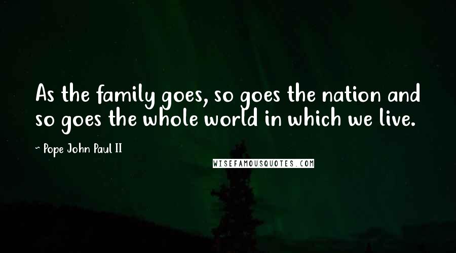 Pope John Paul II Quotes: As the family goes, so goes the nation and so goes the whole world in which we live.