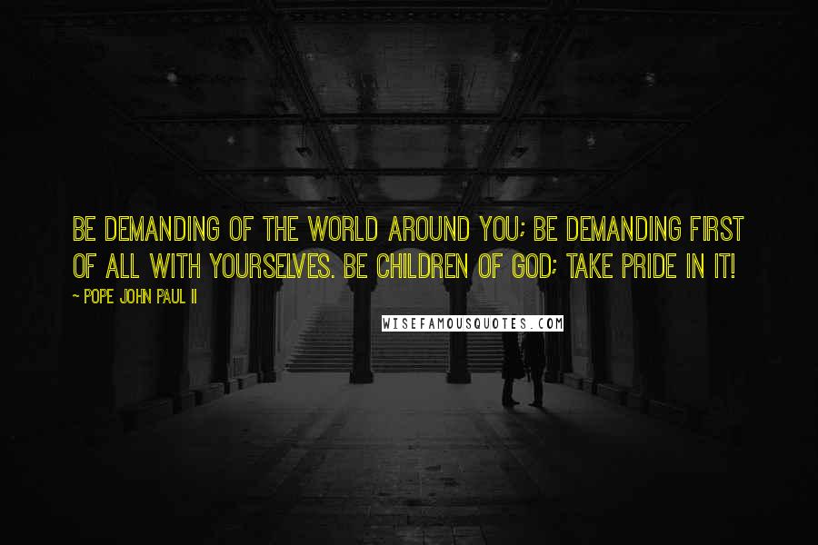 Pope John Paul II Quotes: Be demanding of the world around you; be demanding first of all with yourselves. Be children of God; take pride in it!