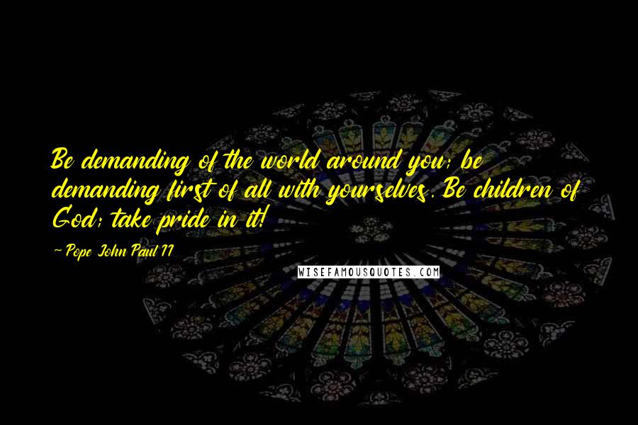 Pope John Paul II Quotes: Be demanding of the world around you; be demanding first of all with yourselves. Be children of God; take pride in it!