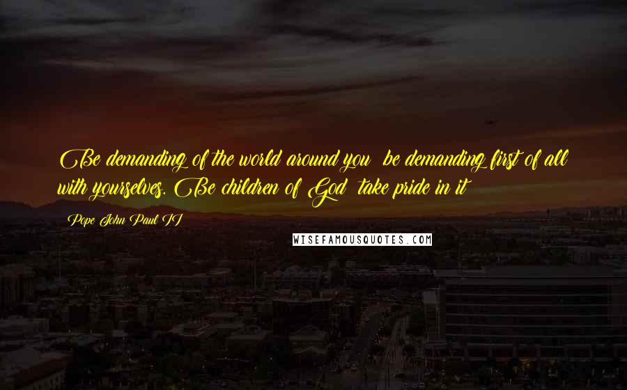 Pope John Paul II Quotes: Be demanding of the world around you; be demanding first of all with yourselves. Be children of God; take pride in it!