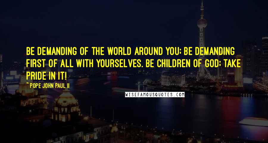 Pope John Paul II Quotes: Be demanding of the world around you; be demanding first of all with yourselves. Be children of God; take pride in it!
