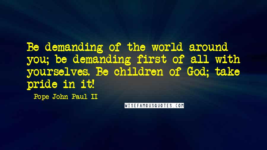 Pope John Paul II Quotes: Be demanding of the world around you; be demanding first of all with yourselves. Be children of God; take pride in it!