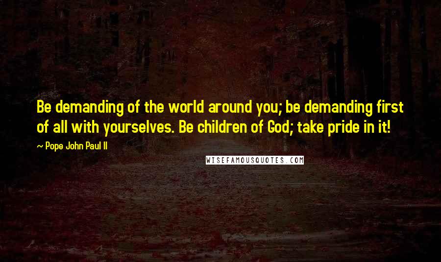 Pope John Paul II Quotes: Be demanding of the world around you; be demanding first of all with yourselves. Be children of God; take pride in it!