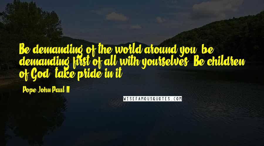 Pope John Paul II Quotes: Be demanding of the world around you; be demanding first of all with yourselves. Be children of God; take pride in it!
