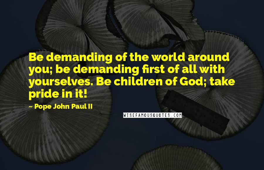 Pope John Paul II Quotes: Be demanding of the world around you; be demanding first of all with yourselves. Be children of God; take pride in it!