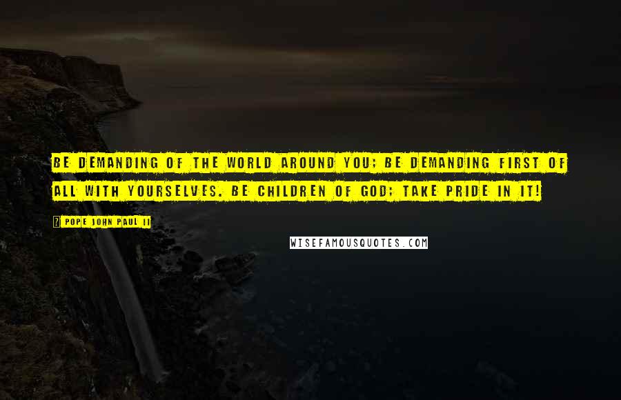 Pope John Paul II Quotes: Be demanding of the world around you; be demanding first of all with yourselves. Be children of God; take pride in it!