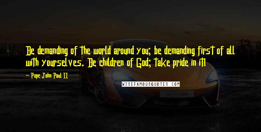Pope John Paul II Quotes: Be demanding of the world around you; be demanding first of all with yourselves. Be children of God; take pride in it!