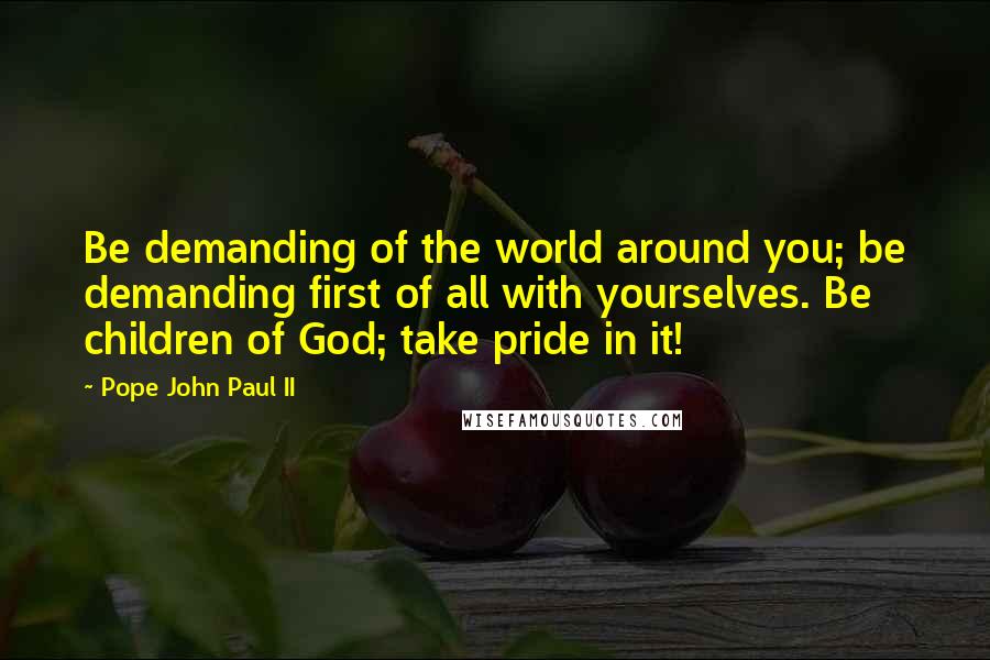 Pope John Paul II Quotes: Be demanding of the world around you; be demanding first of all with yourselves. Be children of God; take pride in it!