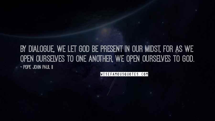 Pope John Paul II Quotes: By dialogue, we let God be present in our midst, for as we open ourselves to one another, we open ourselves to God.