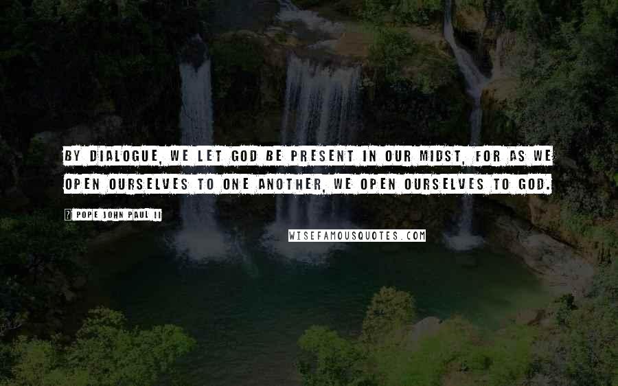 Pope John Paul II Quotes: By dialogue, we let God be present in our midst, for as we open ourselves to one another, we open ourselves to God.