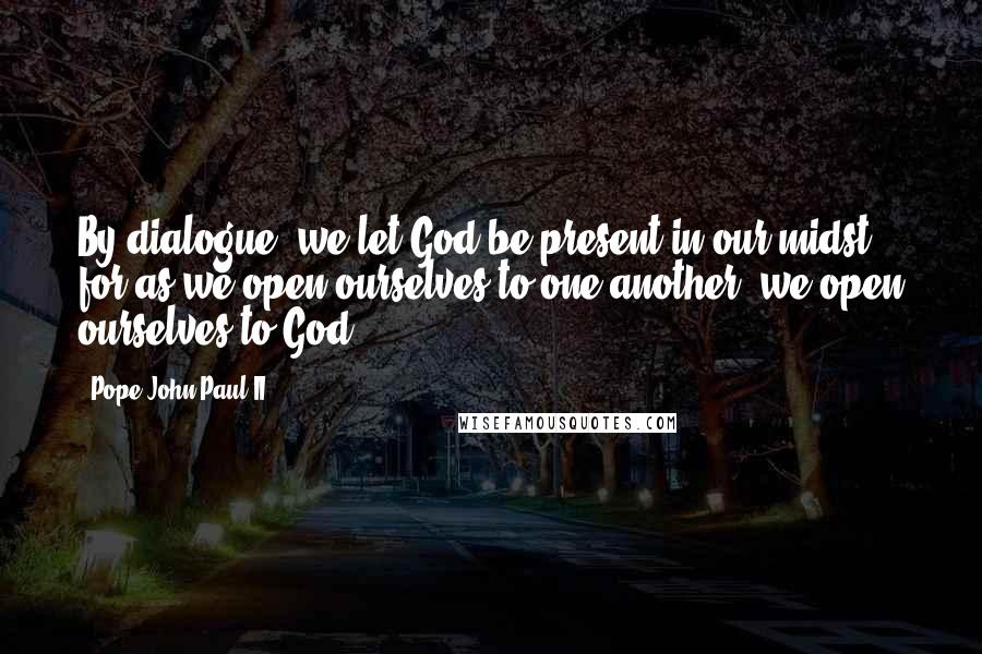 Pope John Paul II Quotes: By dialogue, we let God be present in our midst, for as we open ourselves to one another, we open ourselves to God.