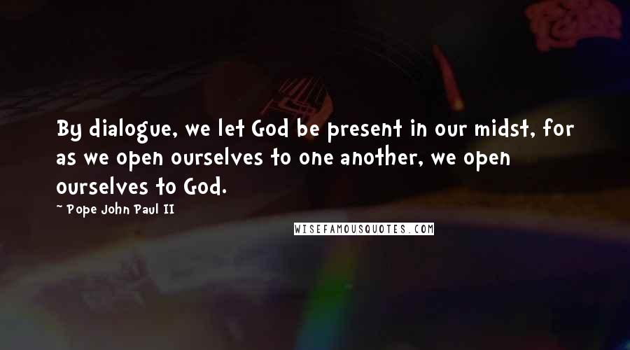 Pope John Paul II Quotes: By dialogue, we let God be present in our midst, for as we open ourselves to one another, we open ourselves to God.