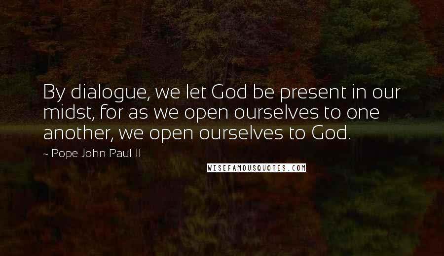 Pope John Paul II Quotes: By dialogue, we let God be present in our midst, for as we open ourselves to one another, we open ourselves to God.