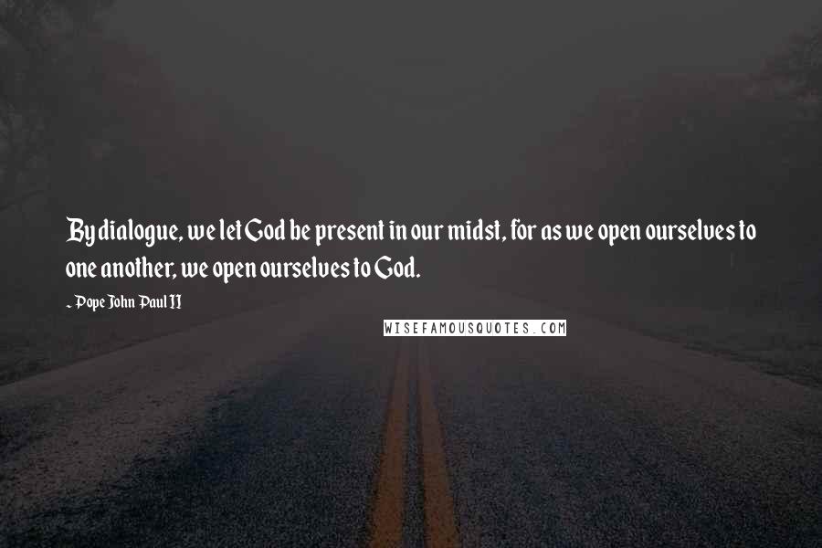 Pope John Paul II Quotes: By dialogue, we let God be present in our midst, for as we open ourselves to one another, we open ourselves to God.
