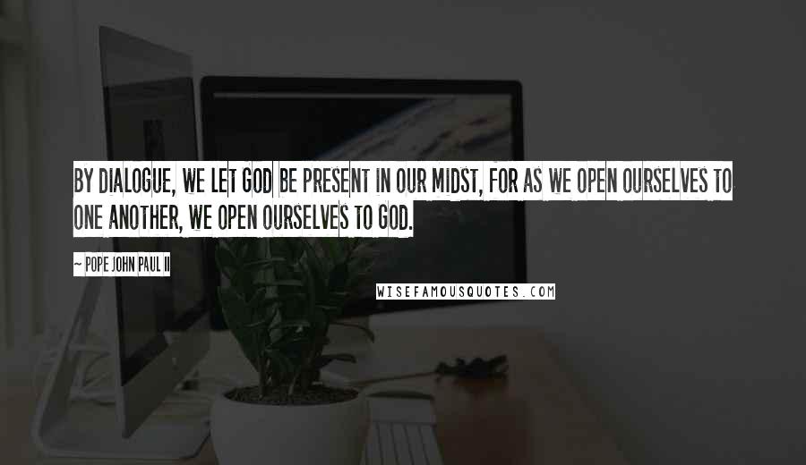 Pope John Paul II Quotes: By dialogue, we let God be present in our midst, for as we open ourselves to one another, we open ourselves to God.